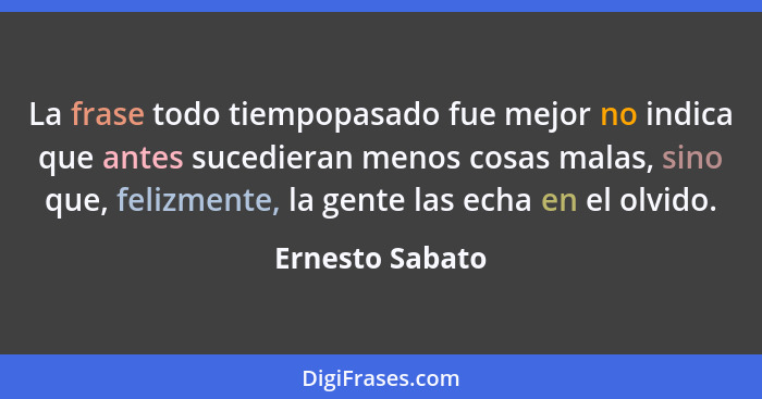 La frase todo tiempopasado fue mejor no indica que antes sucedieran menos cosas malas, sino que, felizmente, la gente las echa en el... - Ernesto Sabato