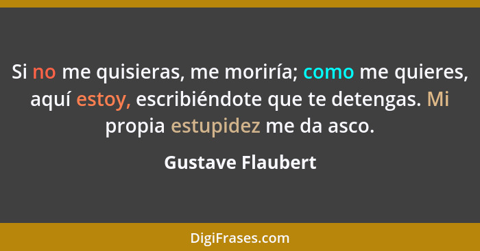 Si no me quisieras, me moriría; como me quieres, aquí estoy, escribiéndote que te detengas. Mi propia estupidez me da asco.... - Gustave Flaubert