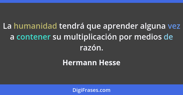 La humanidad tendrá que aprender alguna vez a contener su multiplicación por medios de razón.... - Hermann Hesse
