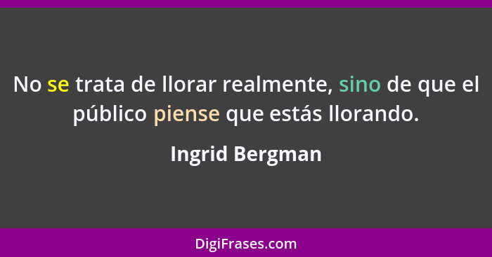 No se trata de llorar realmente, sino de que el público piense que estás llorando.... - Ingrid Bergman