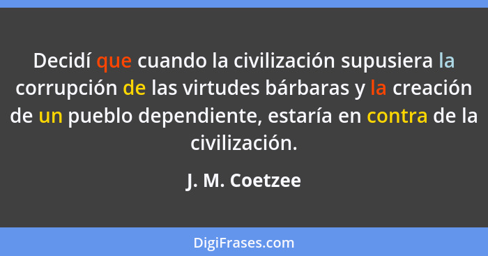 Decidí que cuando la civilización supusiera la corrupción de las virtudes bárbaras y la creación de un pueblo dependiente, estaría en... - J. M. Coetzee