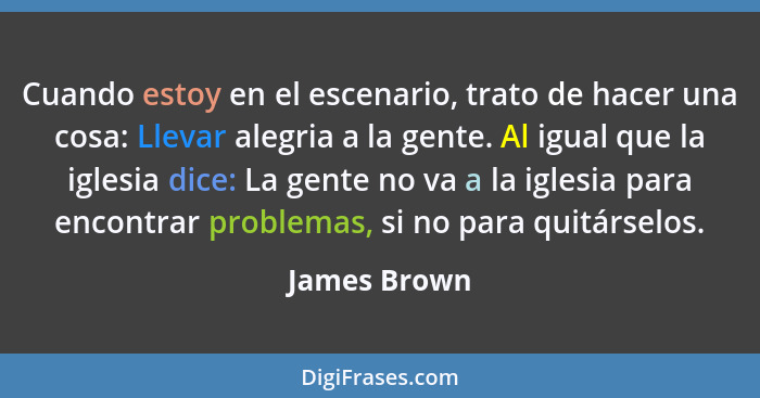 Cuando estoy en el escenario, trato de hacer una cosa: Llevar alegria a la gente. Al igual que la iglesia dice: La gente no va a la igle... - James Brown