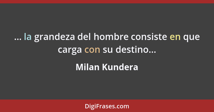 ... la grandeza del hombre consiste en que carga con su destino...... - Milan Kundera