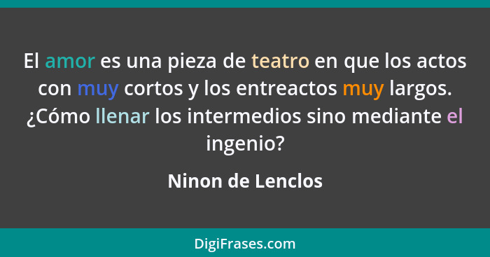 El amor es una pieza de teatro en que los actos con muy cortos y los entreactos muy largos. ¿Cómo llenar los intermedios sino media... - Ninon de Lenclos