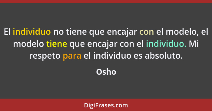 El individuo no tiene que encajar con el modelo, el modelo tiene que encajar con el individuo. Mi respeto para el individuo es absoluto.... - Osho