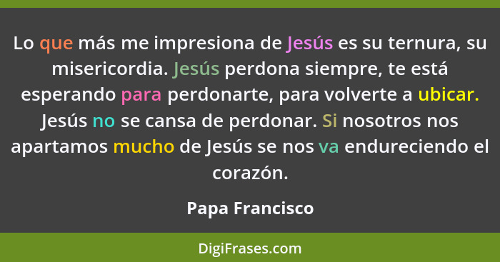 Lo que más me impresiona de Jesús es su ternura, su misericordia. Jesús perdona siempre, te está esperando para perdonarte, para volv... - Papa Francisco