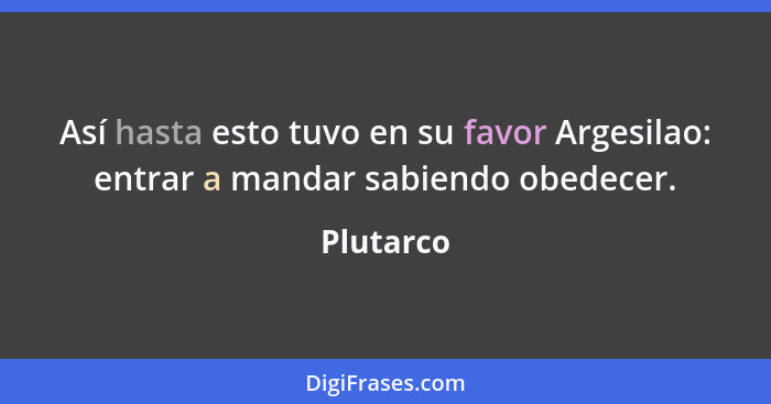 Así hasta esto tuvo en su favor Argesilao: entrar a mandar sabiendo obedecer.... - Plutarco