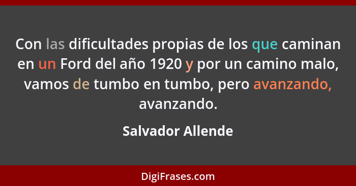 Con las dificultades propias de los que caminan en un Ford del año 1920 y por un camino malo, vamos de tumbo en tumbo, pero avanzan... - Salvador Allende