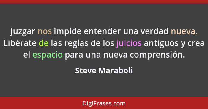 Juzgar nos impide entender una verdad nueva. Libérate de las reglas de los juicios antiguos y crea el espacio para una nueva comprens... - Steve Maraboli