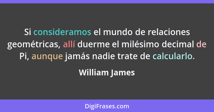 Si consideramos el mundo de relaciones geométricas, allí duerme el milésimo decimal de Pi, aunque jamás nadie trate de calcularlo.... - William James