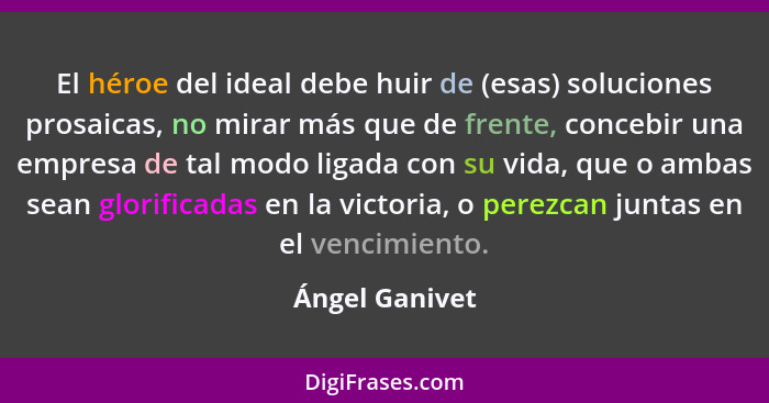 El héroe del ideal debe huir de (esas) soluciones prosaicas, no mirar más que de frente, concebir una empresa de tal modo ligada con s... - Ángel Ganivet