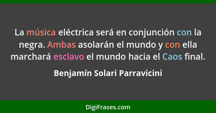 La música eléctrica será en conjunción con la negra. Ambas asolarán el mundo y con ella marchará esclavo el mundo hacia... - Benjamín Solari Parravicini