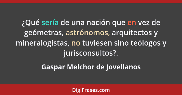 ¿Qué sería de una nación que en vez de geómetras, astrónomos, arquitectos y mineralogistas, no tuviesen sino teólogos y... - Gaspar Melchor de Jovellanos