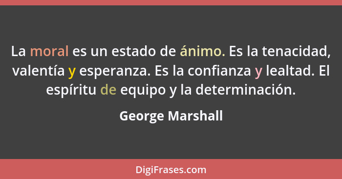 La moral es un estado de ánimo. Es la tenacidad, valentía y esperanza. Es la confianza y lealtad. El espíritu de equipo y la determi... - George Marshall