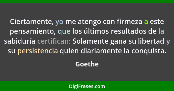 Ciertamente, yo me atengo con firmeza a este pensamiento, que los últimos resultados de la sabiduría certifican: Solamente gana su libertad y... - Goethe