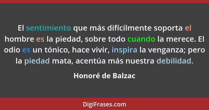 El sentimiento que más difícilmente soporta el hombre es la piedad, sobre todo cuando la merece. El odio es un tónico, hace vivir,... - Honoré de Balzac