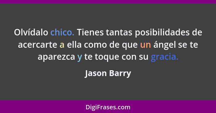 Olvídalo chico. Tienes tantas posibilidades de acercarte a ella como de que un ángel se te aparezca y te toque con su gracia.... - Jason Barry