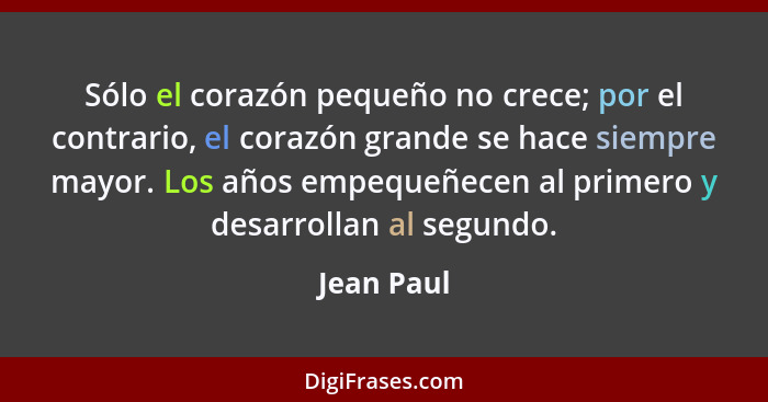 Sólo el corazón pequeño no crece; por el contrario, el corazón grande se hace siempre mayor. Los años empequeñecen al primero y desarrolla... - Jean Paul