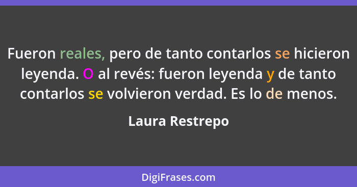 Fueron reales, pero de tanto contarlos se hicieron leyenda. O al revés: fueron leyenda y de tanto contarlos se volvieron verdad. Es l... - Laura Restrepo