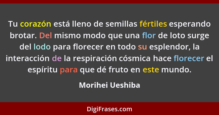 Tu corazón está lleno de semillas fértiles esperando brotar. Del mismo modo que una flor de loto surge del lodo para florecer en tod... - Morihei Ueshiba