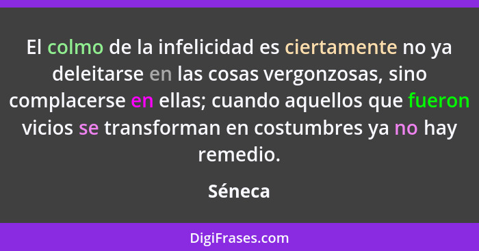 El colmo de la infelicidad es ciertamente no ya deleitarse en las cosas vergonzosas, sino complacerse en ellas; cuando aquellos que fueron vi... - Séneca