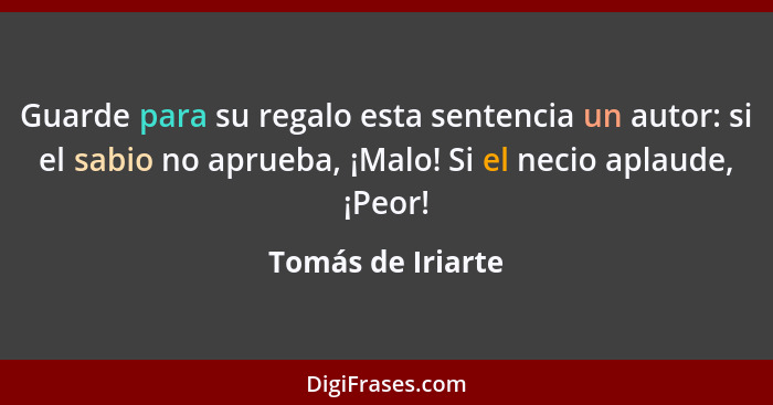 Guarde para su regalo esta sentencia un autor: si el sabio no aprueba, ¡Malo! Si el necio aplaude, ¡Peor!... - Tomás de Iriarte