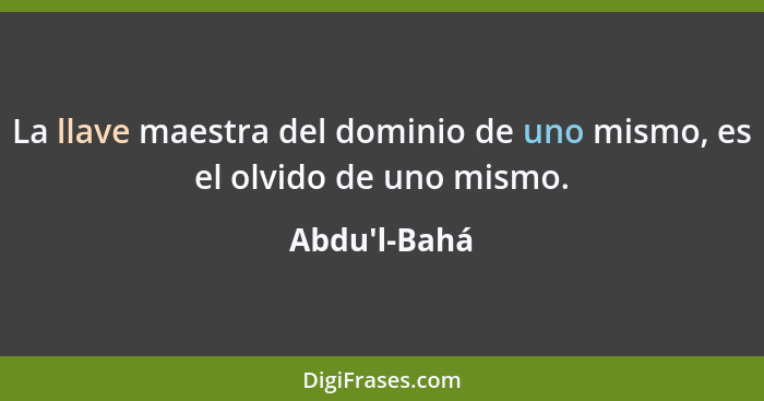 La llave maestra del dominio de uno mismo, es el olvido de uno mismo.... - Abdu'l-Bahá