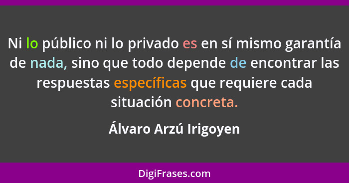 Ni lo público ni lo privado es en sí mismo garantía de nada, sino que todo depende de encontrar las respuestas específicas que... - Álvaro Arzú Irigoyen