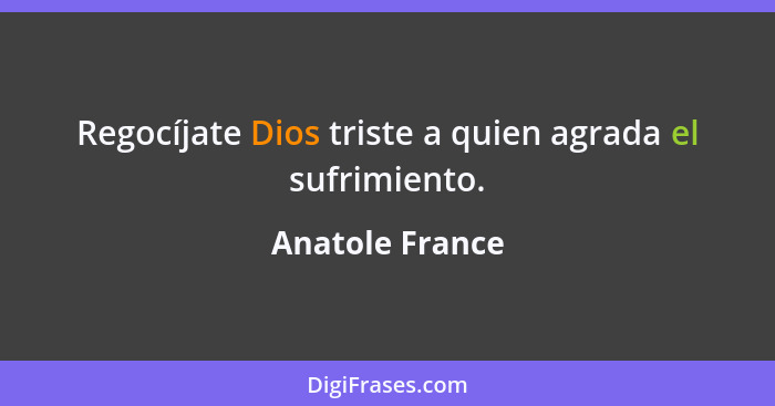 Regocíjate Dios triste a quien agrada el sufrimiento.... - Anatole France