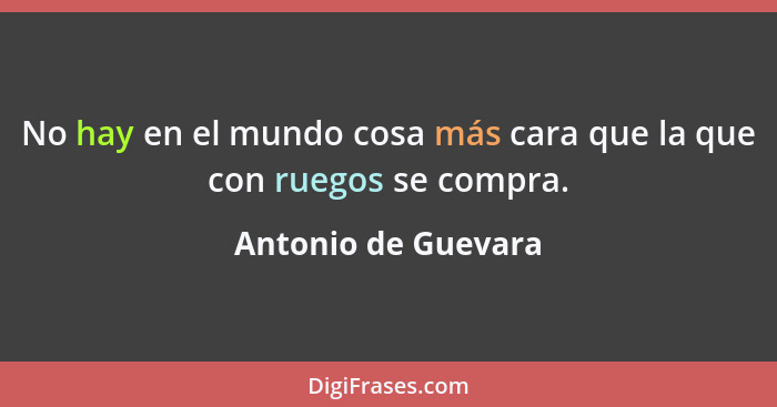 No hay en el mundo cosa más cara que la que con ruegos se compra.... - Antonio de Guevara