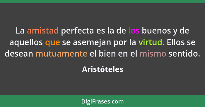 La amistad perfecta es la de los buenos y de aquellos que se asemejan por la virtud. Ellos se desean mutuamente el bien en el mismo sent... - Aristóteles