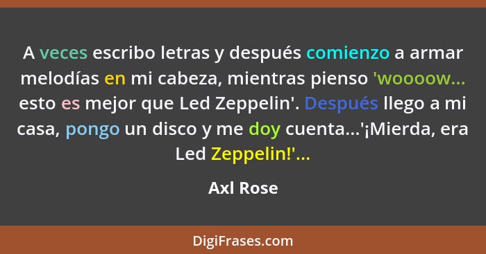 A veces escribo letras y después comienzo a armar melodías en mi cabeza, mientras pienso 'woooow... esto es mejor que Led Zeppelin'. Despué... - Axl Rose