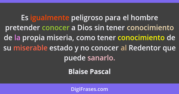 Es igualmente peligroso para el hombre pretender conocer a Dios sin tener conocimiento de la propia miseria, como tener conocimiento d... - Blaise Pascal