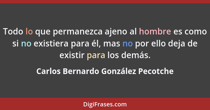 Todo lo que permanezca ajeno al hombre es como si no existiera para él, mas no por ello deja de existir para los d... - Carlos Bernardo González Pecotche