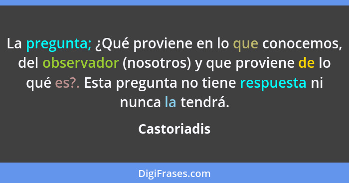 La pregunta; ¿Qué proviene en lo que conocemos, del observador (nosotros) y que proviene de lo qué es?. Esta pregunta no tiene respuesta... - Castoriadis