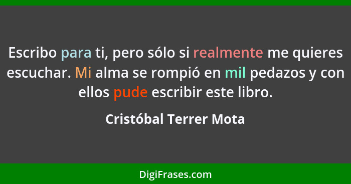 Escribo para ti, pero sólo si realmente me quieres escuchar. Mi alma se rompió en mil pedazos y con ellos pude escribir este l... - Cristóbal Terrer Mota