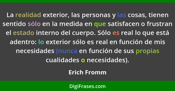 La realidad exterior, las personas y las cosas, tienen sentido sólo en la medida en que satisfacen o frustran el estado interno del cuer... - Erich Fromm