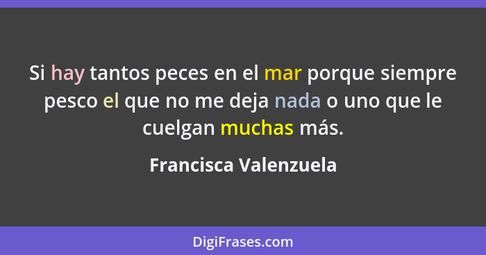 Si hay tantos peces en el mar porque siempre pesco el que no me deja nada o uno que le cuelgan muchas más.... - Francisca Valenzuela