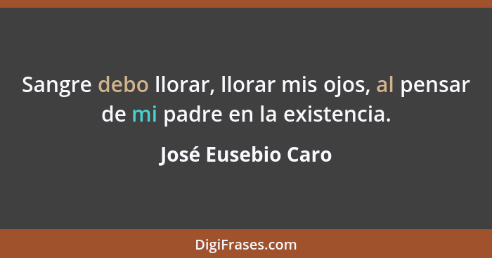 Sangre debo llorar, llorar mis ojos, al pensar de mi padre en la existencia.... - José Eusebio Caro