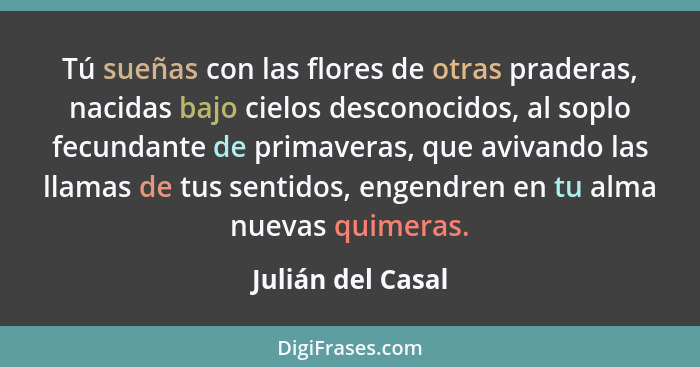 Tú sueñas con las flores de otras praderas, nacidas bajo cielos desconocidos, al soplo fecundante de primaveras, que avivando las l... - Julián del Casal