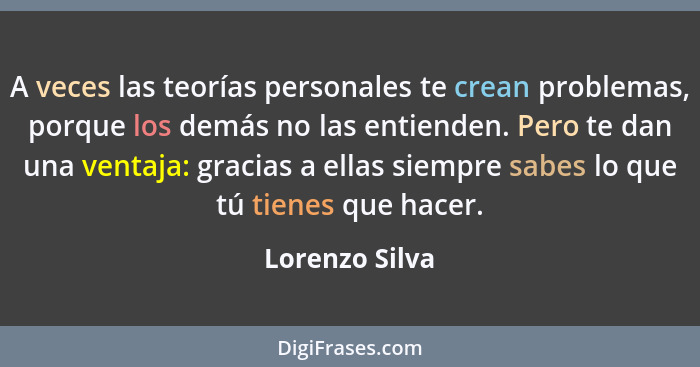 A veces las teorías personales te crean problemas, porque los demás no las entienden. Pero te dan una ventaja: gracias a ellas siempre... - Lorenzo Silva