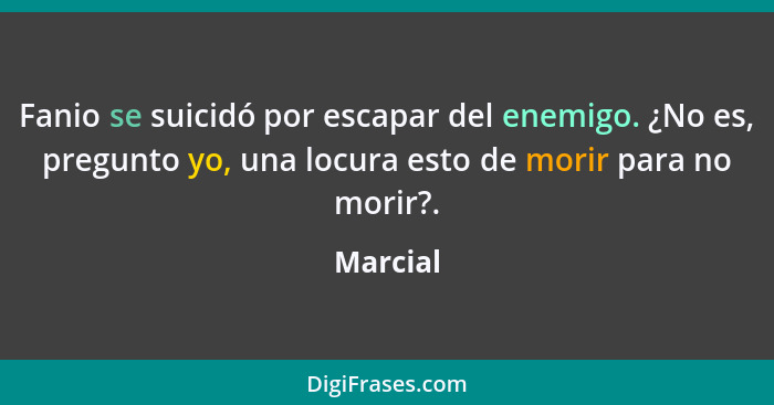 Fanio se suicidó por escapar del enemigo. ¿No es, pregunto yo, una locura esto de morir para no morir?.... - Marcial