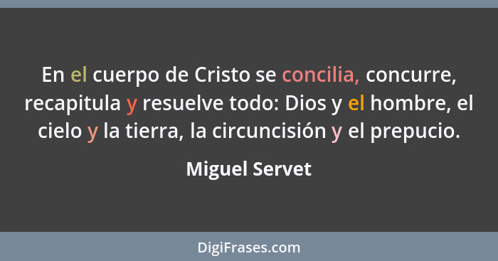 En el cuerpo de Cristo se concilia, concurre, recapitula y resuelve todo: Dios y el hombre, el cielo y la tierra, la circuncisión y el... - Miguel Servet