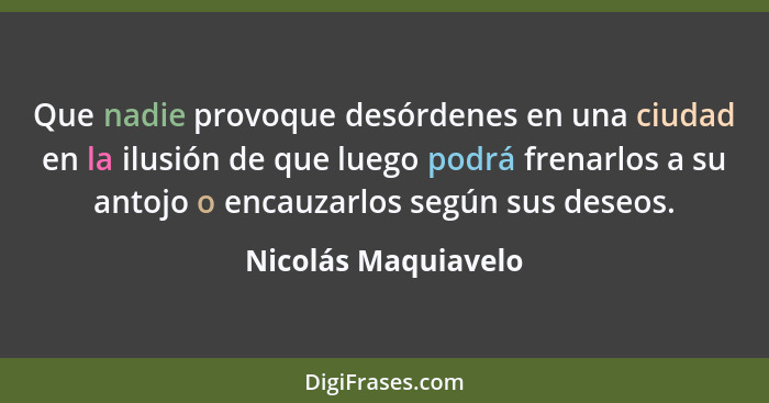 Que nadie provoque desórdenes en una ciudad en la ilusión de que luego podrá frenarlos a su antojo o encauzarlos según sus deseos... - Nicolás Maquiavelo