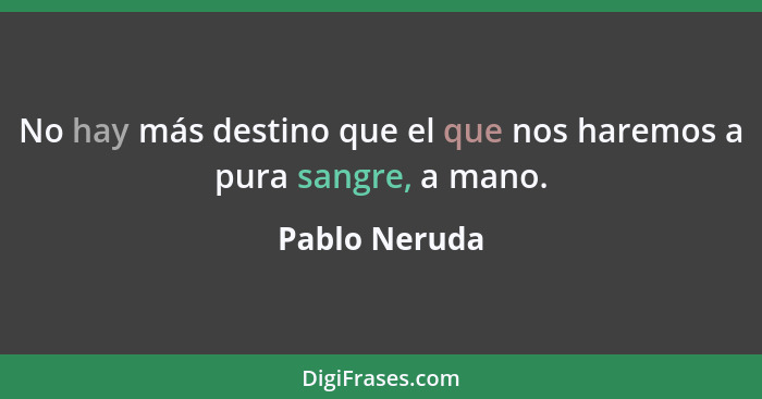 No hay más destino que el que nos haremos a pura sangre, a mano.... - Pablo Neruda