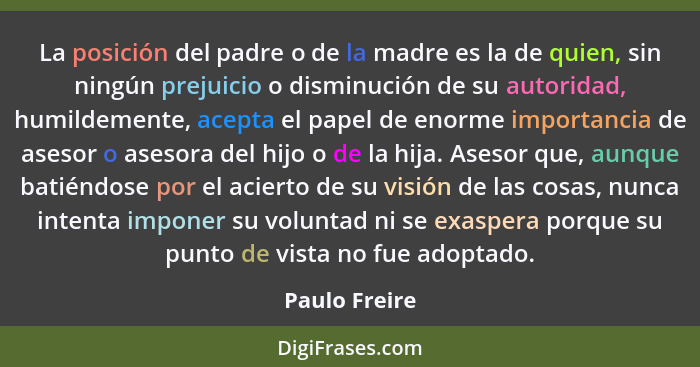La posición del padre o de la madre es la de quien, sin ningún prejuicio o disminución de su autoridad, humildemente, acepta el papel d... - Paulo Freire