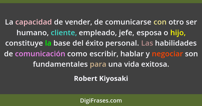 La capacidad de vender, de comunicarse con otro ser humano, cliente, empleado, jefe, esposa o hijo, constituye la base del éxito per... - Robert Kiyosaki