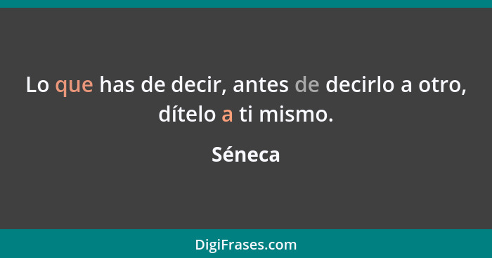 Lo que has de decir, antes de decirlo a otro, dítelo a ti mismo.... - Séneca