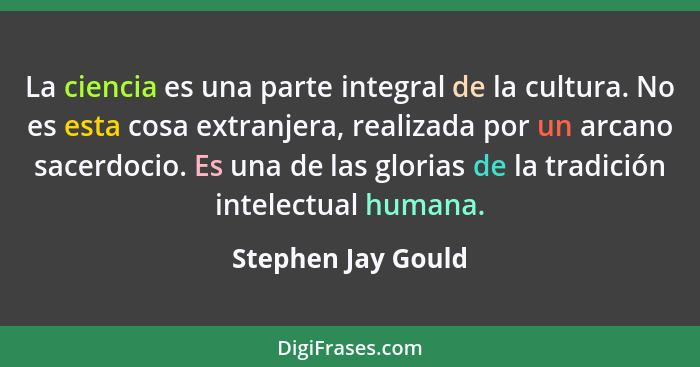 La ciencia es una parte integral de la cultura. No es esta cosa extranjera, realizada por un arcano sacerdocio. Es una de las glor... - Stephen Jay Gould