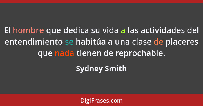 El hombre que dedica su vida a las actividades del entendimiento se habitúa a una clase de placeres que nada tienen de reprochable.... - Sydney Smith